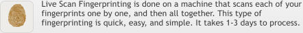 Live Scan Fingerprinting is done on a machine that scans each of your fingerprints one by one, and then all together. This type of fingerprinting is quick, easy, and simple. It takes 1-3 days to process.