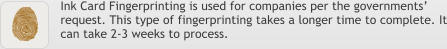 Ink Card Fingerprinting is used for companies per the governments’ request. This type of fingerprinting takes a longer time to complete. It can take 2-3 weeks to process.
